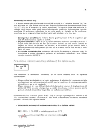 -9-

Rendimiento Volumétrico (Rv):
Es la relación entre el peso real del aire inducido por el motor en la carrera de admisión (mr) y el
peso teórico de aire que debiera inducirse (mt), llenando el volumen de desplazamiento del pistón
(VC+VCC) con aire a temperatura y presión atmosféricas. Este dato se utiliza para determinar la
eficiencia con la que un motor puede operar bajo diferentes condiciones de temperatura y presión
atmosférica. El rendimiento volumétrico de un motor puede ser afectado por las condiciones
atmosféricas que se tengan en el lugar donde el tractor valla a trabajar, así se tiene que:
– La temperatura atmosférica: los motores diesel o gasolina pierden el 1% de su potencia por
cada 5°C de temperatura, a partir de los 15°C.
– La presión atmosférica: debido a que la presión atmosférica disminuye a medida que se está a
mayor altura sobre el nivel del mar, por la menor densidad del aire (menor cantidad de
oxígeno por unidad de volumen). Por lo tanto, se ha estimado que los motores diesel y
gasolina pierden el 1% de su potencia por cada l00 m de altura sobre el nivel del mar, a partir
de los l00 msnm.
– Los motores sobrealimentados mantienen más estable la potencia en cualquier rango de
sobrealimentados,
temperatura y presión atmosférica, pudiendo el rendimiento volumétrico, tener valores
menores o mayores del 100 %.

Por lo anterior, el rendimiento volumétrico se calcula a partir de la siguiente ecuación:
Rv= mr x 100
mt
mt

Para determinar el rendimiento volumétrico de un motor debemos hacer las siguientes
consideraciones:
– El peso real del aire inducido por el motor en la carrera de admisión (mr), podemos asociarlo
con la potencia que realmente desarrolla un MCI bajo las condiciones de temperatura y presión
atmosféricas en que se esté trabajando.
– El peso teórico de aire que debiera inducirse (mt), llenando el volumen de desplazamiento del
pistón (VC+VCC) con aire a temperatura y presión atmosféricas, podemos asociarlo con la
potencia calculada sin considerar las pérdidas por los factores atmosféricos.

Si se tiene trabajando un tractor agrícola de 40.2 CVb en un lugar cuya temperatura ambiente es de
28°C y se encuentra ubicado a una altitud de 1000 msnm, el rendimiento volumétrico deberemos
proceder a calcularlo de la siguiente manera:

– Se calculan las pérdidas por la temperatura atmosférica de la siguiente manera:
manera:

28ºC – 15ºC = 13 ºC, el MCI es afectado solamente por 13 ºC
13 ºC
5 ºC / 1 %

, entonces las pérdidas por temperatura será de 2.6 %

Autor: Francisco Javier Ortiz Arévalo
Ingeniero Agrónomo

 
