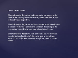CONCLUSIONES:
El rendimiento deportivo es importante porque permite
desarrollar tus capacidades fisicas y mentales dentro de
toda actividad deportiva.
El rendimiento deportivo te hace competitivo, no solo con
el unico objetivo de ganar sino también de ser capaz de
responder con eficacia ante una situación adversa.
El rendimiento deportivo tien como una de sus mejores
caracterústicas la eficacia/eficiencia que te permitiran
alcanzar tus objetivos con mayor rapidez y e4n la mejor
forma
 