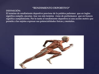 “RENDIMIENTO DEPORTIVO”
DEFINICIÓN:
El termino de rendimiento deportivo proviene de la palabra paformer que en ingles
significa cumplir, ejecutar. Asu vez este termino viene de performance que en frances
significa cumplimiento. Por lo tanto el rendimiento deportivo es una acción motriz que
permite a los sujetos expresar sus potencialidades físicas y mentales.
 