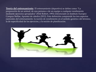 Teoría del entrenamiento. El entrenamiento (deportivo) se define como: "La
preparación de un animal, de una persona o de un equipo a cualquier rendimiento
mediante ejercicios apropiados" (Petit Robert, 1993) referenciado en Instituto Europeo
Campus Stellae, Apuntes de cátedra (2012). Esta definición comprende los tres aspectos
esenciales del entrenamiento: la noción de rendimiento en el sentido genérico del término,
la de especificidad de los ejercicios, y la noción de planificación.
 