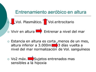 Entrenamiento aeróbico en altura
 Vol. Plasmático. Vol.eritrocitario
 Vivir en altura Entrenar a nivel del mar
 Estancia en altura es corta ,menos de un mes,
altura inferior a 3.000m 3 días vuelta a
nivel del mar normalización de Vol. sanguíneos
 Vo2 máx. Sujetos entrenados mas
sensibles a la hipoxia
 