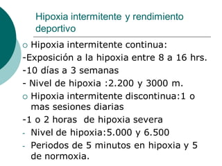 Hipoxia intermitente y rendimiento
deportivo
 Hipoxia intermitente continua:
-Exposición a la hipoxia entre 8 a 16 hrs.
-10 días a 3 semanas
- Nivel de hipoxia :2.200 y 3000 m.
 Hipoxia intermitente discontinua:1 o
mas sesiones diarias
-1 o 2 horas de hipoxia severa
- Nivel de hipoxia:5.000 y 6.500
- Periodos de 5 minutos en hipoxia y 5
de normoxia.
 