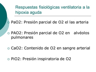 Respuestas fisiológicas ventilatoria a la
hipoxia aguda
 PaO2: Presión parcial de O2 el las arteria
 PAO2: Presión parcial de O2 en alvéolos
pulmonares
 CaO2: Contenido de O2 en sangre arterial
 PiO2: Presión inspiratoria de O2
 