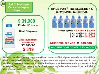 SA8™ Suavizaste
Concentrado para
Ropa 1L
$ 31.900
Rinde: 100 lavadas
10 ml / 6kg ropa
Cada lavada tiene
un valor de:
$31.900/100
$ 319
RINDE POR 7 BOTELLAS DE 1 L
SUAVISANTE TADICIONAL
Precio aprox. : $ 4.900 a $ 6.500
7 X $ 4.900 = $ 34.300
7 X $ 6.500 = $ 45.500
AHORRO: $ 2.400 O $13.600
AHORRO ECOLOGICO : 6 ENVASES
Deja las prendas limpias y con aroma floral. Hace más fácil el planchado de las telas al dejar
menos No deja residuos en la ropa que puedan irritar la piel sensible. Concentrado, lo que
significa mayor rendimiento por botella. Biodegradable. Promueve un hogar sustentable y
ecológico. Seguro para usted y su familia si se usa según las indicaciones. Libre de fosfatos,
cloro, y otros ácidos.
 