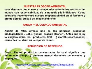 NUESTRA FILOSOFIA AMBIENTAL
consideramos que el uso y manejo adecuado de los recursos del
mundo son responsabilidad de la industria y lo individuos . Como
compañía reconocemos nuestra responsabilidad en el fomento y
promoción del cuidad del medio ambiente.
AMWAY Y EL CUIDADO AMBIENTAL
Apartir de 1965 ofreció uno de los primeros productos
biodegradables . L.O.C. ( liquid organic cleaner ). Antes que la ley
lo exigiera retiro los productos CFC ( cloroflurocarbonados)
causantes del daño en la capa de ozono.
REDUCCION DE DESECHOS
Desarrollamos productos concentrados lo cual significa que
duran mas tiempo y generan menos desechos de envases y
empaques.
http://www.amway.com.co/amwayhome/bioquest.html
 