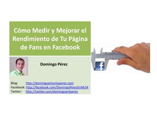 Cómo Medir y Mejorar el
Rendimiento de Tu Página
  de Fans en Facebook

                 Domingo Pérez



Blog:     http://domingoantonioperez.com
Facebook: http://facebook.com/DomingoPerezEnMLM
Twitter: http://twitter.com/domingoantperez
 