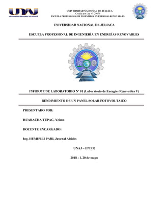 UNIVERSIDAD NACIONAL DE JULIACA
Creada por Ley N° 29074
ESCUELA PROFESIONAL DE INGENIERIA EN ENERGIAS RENOVABLES
UNIVERSIDAD NACIONAL DE JULIACA
ESCUELA PROFESIONAL DE INGENIERÍA EN ENERGÍAS RENOVABLES
INFORME DE LABORATORIO Nº 01 (Laboratorio de Energías Renovables V)
RENDIMIENTO DE UN PANEL SOLAR FOTOVOLTAICO
PRESENTADO POR:
HUARACHA TUPAC, Yeison
DOCENTE ENCARGADO:
Ing. HUMIPIRI PARI, Juvenal Alcides
UNAJ – EPIER
2018 - I, 20 de mayo
 