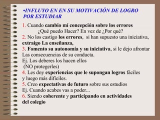 • INFLUYO EN EN SU MOTIVACIÓN DE LOGRO  POR ESTUDIAR 1.  Cuando  cambio mí concepción sobre los errores   ¿Qué puedo Hacer? En vez de ¿Por qué? 2.  No los castigo  los errores ,  si han supuesto una iniciativa,  extraigo La enseñanza, 3 .  Fomento su autonomía y su iniciativa , si le dejo afrontar Las consecuencias de su conducta. Ej. Los deberes los hacen ellos (NO protegerles) 4.  Les doy  experiencias que le supongan logros  fáciles  y luego más difíciles. 5 . Creo  expectativas de futuro  sobre sus estudios Ej. Cuando acabes vas a poder... 6.  Siendo  coherente  y  participando en actividades  del colegio 
