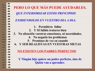 PERO LO QUE MÁS PUEDE AYUDARLES . QUE INTERIORIZAR ESTOS PRINCIPIOS EXIBIENDOLOS EN VUESTRO DIA A DIA. Permitiros  fallar Y SI falláis trataros bien No silenciéis vuestras emociones, ni necesidades. No neguéis los problemas Premiaos de vez en cuando Y SER REALISTAS EN VUESTRAS METAS NO EXISTEN LOS PADRES PERFECTOS Y Ningún hijo quiere un padre perfecto, sino de Quién van a aprender. 