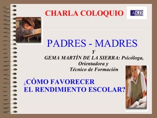 CHARLA COLOQUIO PADRES - MADRES   Y  GEMA MARTÍN DE LA SIERRA: Psicóloga, Orientadora y  Técnico de Formación ¿ CÓMO FAVORECER  EL RENDIMIENTO ESCOLAR? 