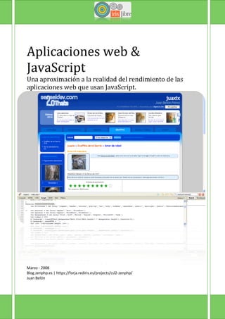 Aplicaciones web &
JavaScript
Una aproximación a la realidad del rendimiento de las
aplicaciones web que usan JavaScript.




Marzo - 2008
Blog.zenphp.es | https://forja.rediris.es/projects/csl2-zenphp/
Juan Belón
 