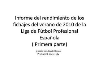Informe del rendimiento de los
fichajes del verano de 2010 de la
    Liga de Fútbol Profesional
             Española
         ( Primera parte)
          Ignacio Urrutia de Hoyos
            Profesor IE University
 