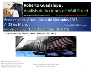 Roberto Guadalupe .
                               Análisis de Acciones de Wall Street
                               www.rguadalupe.blogspot.com                www.ruedadebolsa.com/rguadalupe/

    Rendimientos Acumulados de Mercados 2013.
    Al 28 de Marzo .                     * Cierre 2012 : 1426.19 puntos.

    Índice SP 500 : 1569.19 puntos , 10.03 %
    **Rendimiento en Marzo : 3.60% ( 1569.19 / 1514.68 )




www.rguadalupe.blogspot.com
www.ruedadebolsa.com/rguadalupe/
robertsebastian74@hotmail.com           Roberto Guadalupe .Análisis de Acciones
                                            de Wall Street. 28 Marzo 2013.                              1.
(511)234 3408 / RPC 9933 16072
 