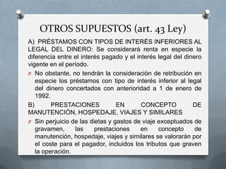 OTROS SUPUESTOS (art. 43 Ley)
A) PRÉSTAMOS CON TIPOS DE INTERÉS INFERIORES AL
LEGAL DEL DINERO: Se considerará renta en especie la
diferencia entre el interés pagado y el interés legal del dinero
vigente en el período.
O No obstante, no tendrán la consideración de retribución en
especie los préstamos con tipo de interés inferior al legal
del dinero concertados con anterioridad a 1 de enero de
1992.
B) PRESTACIONES EN CONCEPTO DE MANUTENCIÓN,
HOSPEDAJE, VIAJES Y SIMILARES
O Sin perjuicio de las dietas y gastos de viaje exceptuados de
gravamen, las prestaciones en concepto de manutención,
hospedaje, viajes y similares se valorarán por el coste para
el pagador, incluidos los tributos que graven la operación.
 