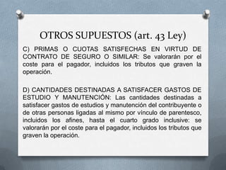 OTROS SUPUESTOS (art. 43 Ley)
C) PRIMAS O CUOTAS SATISFECHAS EN VIRTUD DE
CONTRATO DE SEGURO O SIMILAR: Se valorarán por el
coste para el pagador, incluidos los tributos que graven la
operación.
D) CANTIDADES DESTINADAS A SATISFACER GASTOS DE
ESTUDIO Y MANUTENCIÓN: Las cantidades destinadas a
satisfacer gastos de estudios y manutención del contribuyente o
de otras personas ligadas al mismo por vínculo de
parentesco, incluidos los afines, hasta el cuarto grado inclusive:
se valorarán por el coste para el pagador, incluidos los tributos
que graven la operación.
 