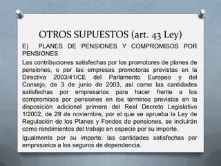OTROS SUPUESTOS (art. 43 Ley)
E) PLANES DE PENSIONES Y COMPROMISOS POR
PENSIONES
Las contribuciones satisfechas por los promotores de planes de
pensiones, o por las empresas promotoras previstas en la
Directiva 2003/41/CE del Parlamento Europeo y del Consejo,
de 3 de junio de 2003, así como las cantidades satisfechas por
empresarios para hacer frente a los compromisos por
pensiones en los términos previstos en la disposición adicional
primera del Real Decreto Legislativo 1/2002, de 29 de
noviembre, por el que se aprueba la Ley de Regulación de los
Planes y Fondos de pensiones, se incluirán como rendimientos
del trabajo en especie por su importe.
Igualmente por su importe, las cantidades satisfechas por
empresarios a los seguros de dependencia.
 