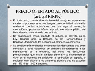 PRECIO OFERTADO AL PÚBLICO
(art. 48 RIRPF.)
O En todo caso, cuando el rendimiento del trabajo en especie sea
satisfecho por empresas que tengan como actividad habitual la
realización de las actividades que dan lugar al mismo, la
valoración no podrá ser inferior al precio ofertado al público del
bien, derecho o servicio de que se trate.
O Se considerará precio ofertado al público el previsto en la
Ley, General para la Defensa de los Consumidores y
Usuarios, deduciendo los descuentos ordinarios o comunes.
O Se considerarán ordinarios o comunes los descuentos que sean
ofertados a otros colectivos de similares características a los
trabajadores de la empresa, así como los descuentos
promocionales que tengan carácter general y se encuentren en
vigor en el momento de satisfacer la retribución en especie, o
cualquier otro distinto a los anteriores siempre que no excedan
del 15% ni de 1.000 € anuales.
 