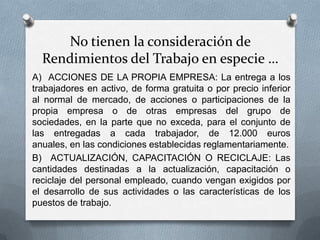 No tienen la consideración de
Rendimientos del Trabajo en especie …
A) ACCIONES DE LA PROPIA EMPRESA: La entrega a los
trabajadores en activo, de forma gratuita o por precio inferior
al normal de mercado, de acciones o participaciones de la
propia empresa o de otras empresas del grupo de
sociedades, en la parte que no exceda, para el conjunto de
las entregadas a cada trabajador, de 12.000 euros
anuales, en las condiciones establecidas reglamentariamente.
B) ACTUALIZACIÓN, CAPACITACIÓN O RECICLAJE: Las
cantidades destinadas a la actualización, capacitación o
reciclaje del personal empleado, cuando vengan exigidos por
el desarrollo de sus actividades o las características de los
puestos de trabajo.
 