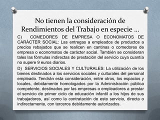 No tienen la consideración de
Rendimientos del Trabajo en especie …
C) COMEDORES DE EMPRESA O ECONOMATOS DE
CARÁCTER SOCIAL: Las entregas a empleados de productos a
precios rebajados que se realicen en cantinas o comedores de
empresa o economatos de carácter social. También se consideran
tales las fórmulas indirectas de prestación del servicio cuya cuantía
no supere 9 euros diarios.
D) SERVICIOS SOCIALES Y CULTURALES: La utilización de los
bienes destinados a los servicios sociales y culturales del personal
empleado. Tendrán esta consideración, entre otros, los espacios y
locales, debidamente homologados por la Administración pública
competente, destinados por las empresas o empleadores a prestar
el servicio de primer ciclo de educación infantil a los hijos de sus
trabajadores, así como la contratación de este servicio, directa o
indirectamente, con terceros debidamente autorizados.
 