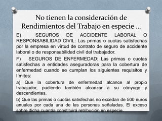 No tienen la consideración de
Rendimientos del Trabajo en especie …
E) SEGUROS DE ACCIDENTE LABORAL O
RESPONSABILIDAD CIVIL: Las primas o cuotas satisfechas
por la empresa en virtud de contrato de seguro de accidente
laboral o de responsabilidad civil del trabajador.
F) SEGUROS DE ENFERMEDAD: Las primas o cuotas
satisfechas a entidades aseguradoras para la cobertura de
enfermedad cuando se cumplan los siguientes requisitos y
límites:
a) Que la cobertura de enfermedad alcance al propio trabajador,
pudiendo también alcanzar a su cónyuge y descendientes.
b) Que las primas o cuotas satisfechas no excedan de 500 euros
anuales por cada una de las personas señaladas. El exceso
sobre dicha cuantía constituirá retribución en especie.
 