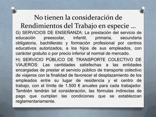 No tienen la consideración de
Rendimientos del Trabajo en especie …
G) SERVICIOS DE ENSEÑANZA: La prestación del servicio de
educación preescolar, infantil, primaria, secundaria obligatoria,
bachillerato y formación profesional por centros educativos
autorizados, a los hijos de sus empleados, con carácter gratuito o
por precio inferior al normal de mercado.
H) SERVICIO PÚBLICO DE TRANSPORTE COLECTIVO DE
VIAJEROS: Las cantidades satisfechas a las entidades
encargadas de prestar el servicio público de transporte colectivo
de viajeros con la finalidad de favorecer el desplazamiento de los
empleados entre su lugar de residencia y el centro de trabajo,
con el límite de 1.500 € anuales para cada trabajador. También
tendrán tal consideración, las fórmulas indirectas de pago que
cumplan las condiciones que se establezcan
reglamentariamente.
 