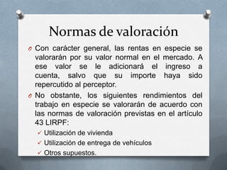 Normas de valoración
O Con carácter general, las rentas en especie se
valorarán por su valor normal en el mercado. A
ese valor se le adicionará el ingreso a
cuenta, salvo que su importe haya sido
repercutido al perceptor.
O No obstante, los siguientes rendimientos del
trabajo en especie se valorarán de acuerdo con
las normas de valoración previstas en el artículo
43 LIRPF:
 Utilización de vivienda
 Utilización de entrega de vehículos
 Otros supuestos.
 