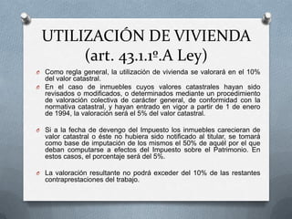 UTILIZACIÓN DE VIVIENDA
(art. 43.1.1º.A Ley)
O En el caso de que la vivienda sea propiedad del pagador:
O se valorará en el 10% del valor catastral (5% en caso de que esté
revisado).
O Si a la fecha de devengo del Impuesto los inmuebles carecieran de
valor catastral o éste no hubiera sido notificado al titular, se tomará
como base de imputación de los mismos el 50% de aquél por el que
deban computarse a efectos del Impuesto sobre el Patrimonio. En
estos casos, el porcentaje será del 5%.
O La valoración resultante no podrá exceder del 10% de las restantes
contraprestaciones del trabajo.
O En el caso de que la vivienda no sea propiedad del pagador, la
valoración será el coste para el pagador (incluyendo los tributos
que graven la operación).
O Esta valoración no podrá ser inferior a la obtenida aplicando la regla
anterior.
O Esta regla de valoración no se aplicará en 2013 siempre y cuando el
pagador ya viniera satisfaciendo este tipo de rentas (y, por
tanto, aplicando la normativa anterior).
 