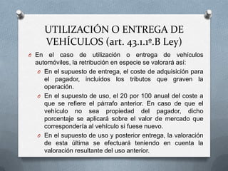 UTILIZACIÓN O ENTREGA DE
VEHÍCULOS (art. 43.1.1º.B Ley)
O En el caso de utilización o entrega de vehículos
automóviles, la retribución en especie se valorará así:
O En el supuesto de entrega, el coste de adquisición para
el pagador, incluidos los tributos que graven la
operación.
O En el supuesto de uso, el 20 por 100 anual del coste a
que se refiere el párrafo anterior. En caso de que el
vehículo no sea propiedad del pagador, dicho
porcentaje se aplicará sobre el valor de mercado que
correspondería al vehículo si fuese nuevo.
O En el supuesto de uso y posterior entrega, la valoración
de esta última se efectuará teniendo en cuenta la
valoración resultante del uso anterior.
 
