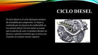 CICLO DIESEL
El ciclo diésel es el ciclo ideal para motores
de encendido por compresión. La bujía es
sustituida por un inyector de combustible en
los motores diésel. En este motor se asume
que la adición de calor se produce durante un
proceso a presión constante que se inicia con
el pistón en el punto muerto superior.
 