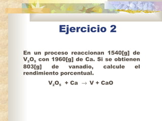 Ejercicio 2
En un proceso reaccionan 1540[g] de
V2O5 con 1960[g] de Ca. Si se obtienen
803[g] de vanadio, calcule el
rendi...