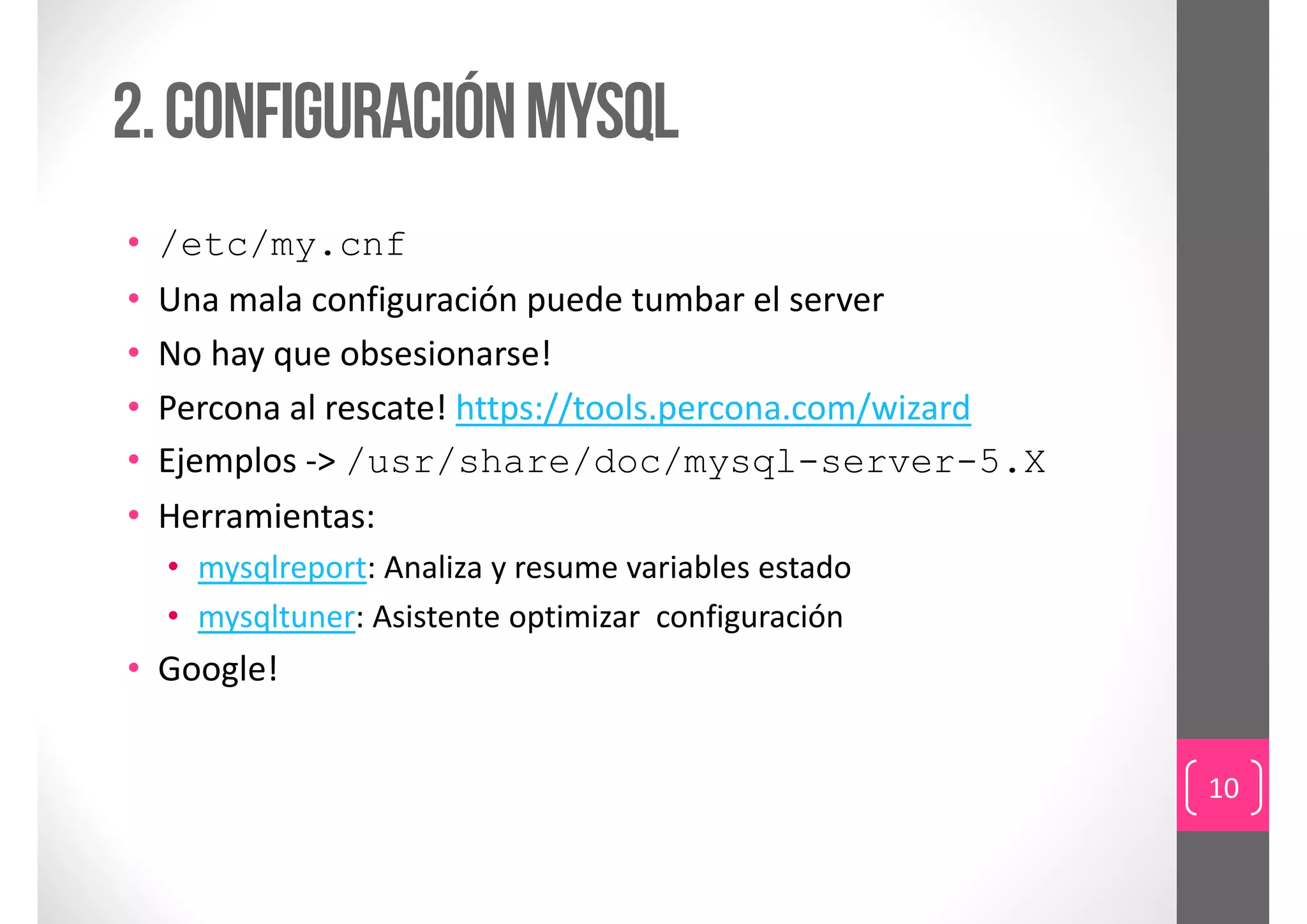 2. Configuración Mysql
•   /etc/my.cnf
•   Una mala configuración puede tumbar el server
•   No hay que obsesionarse!
•   Percona al rescate! https://tools.percona.com/wizard
•   Ejemplos ‐> /usr/share/doc/mysql-server-5.X
•   Herramientas:
    • mysqlreport: Analiza y resume variables estado
    • mysqltuner: Asistente optimizar configuración
• Google!


                                                           10
 
