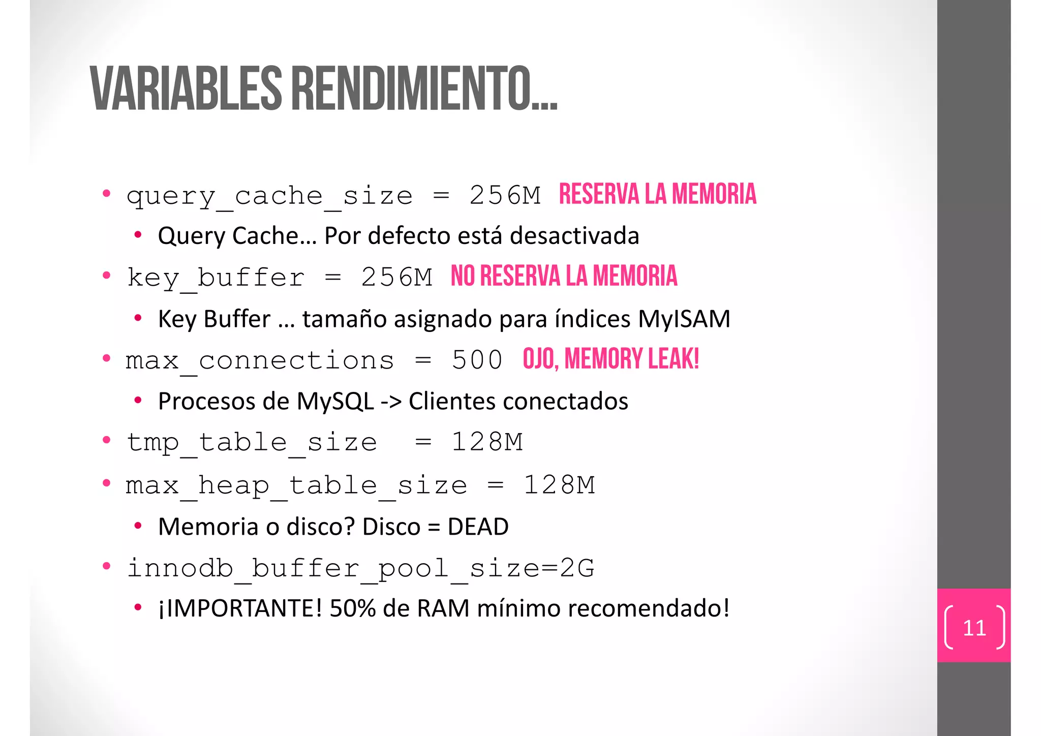 Variables rendimiento…
• query_cache_size = 256M reserva la memoria
  • Query Cache… Por defecto está desactivada
• key_buffer = 256M no reserva la memoria
  • Key Buffer … tamaño asignado para índices MyISAM
• max_connections = 500 ojo, memory leak!
  • Procesos de MySQL ‐> Clientes conectados
• tmp_table_size = 128M
• max_heap_table_size = 128M
  • Memoria o disco? Disco = DEAD
• innodb_buffer_pool_size=2G
  • ¡IMPORTANTE! 50% de RAM mínimo recomendado!
                                                       11
 