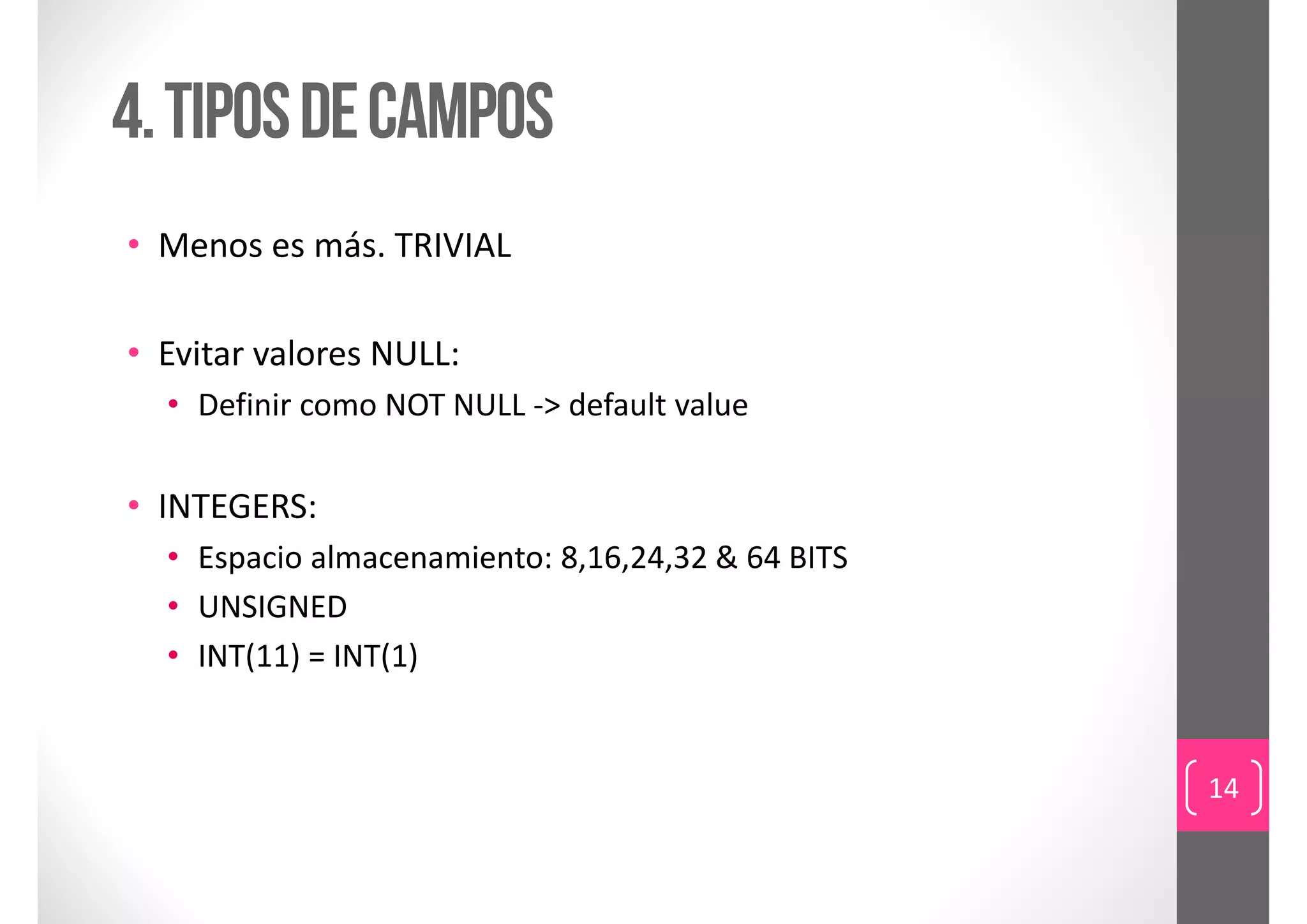 4. Tipos de campos
• Menos es más. TRIVIAL

• Evitar valores NULL:
  • Definir como NOT NULL ‐> default value


• INTEGERS:
  • Espacio almacenamiento: 8,16,24,32 & 64 BITS
  • UNSIGNED
  • INT(11) = INT(1) 


                                                   14
 