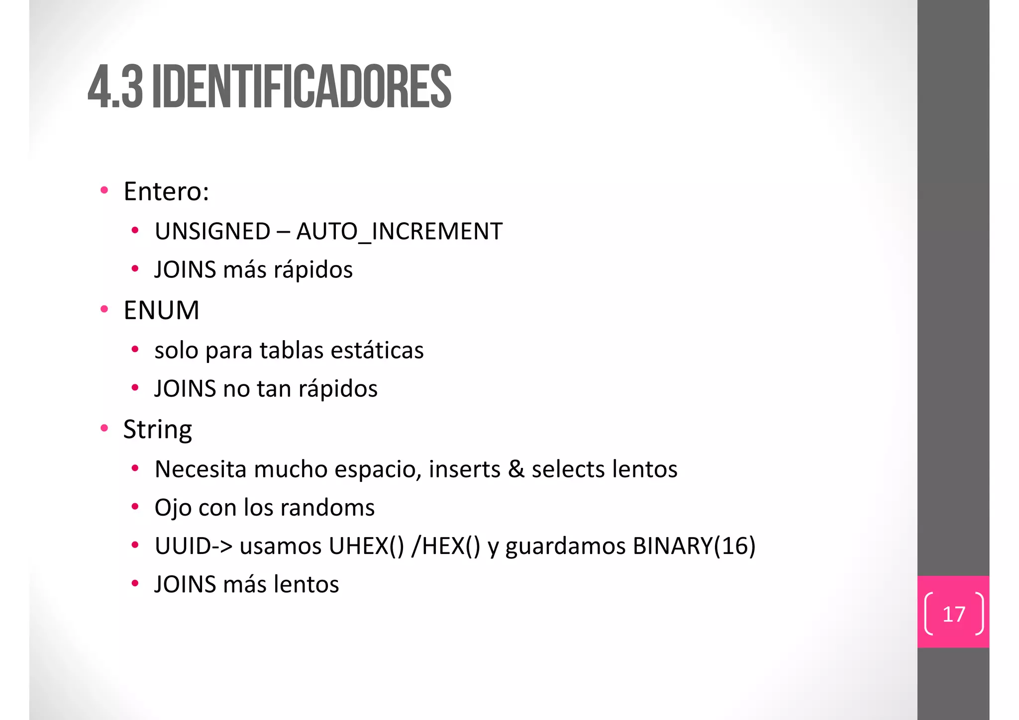 4.3 Identificadores
• Entero:
  • UNSIGNED – AUTO_INCREMENT
  • JOINS más rápidos
• ENUM
  • solo para tablas estáticas
  • JOINS no tan rápidos
• String
  •   Necesita mucho espacio, inserts & selects lentos 
  •   Ojo con los randoms
  •   UUID‐> usamos UHEX() /HEX() y guardamos BINARY(16)
  •   JOINS más lentos
                                                           17
 