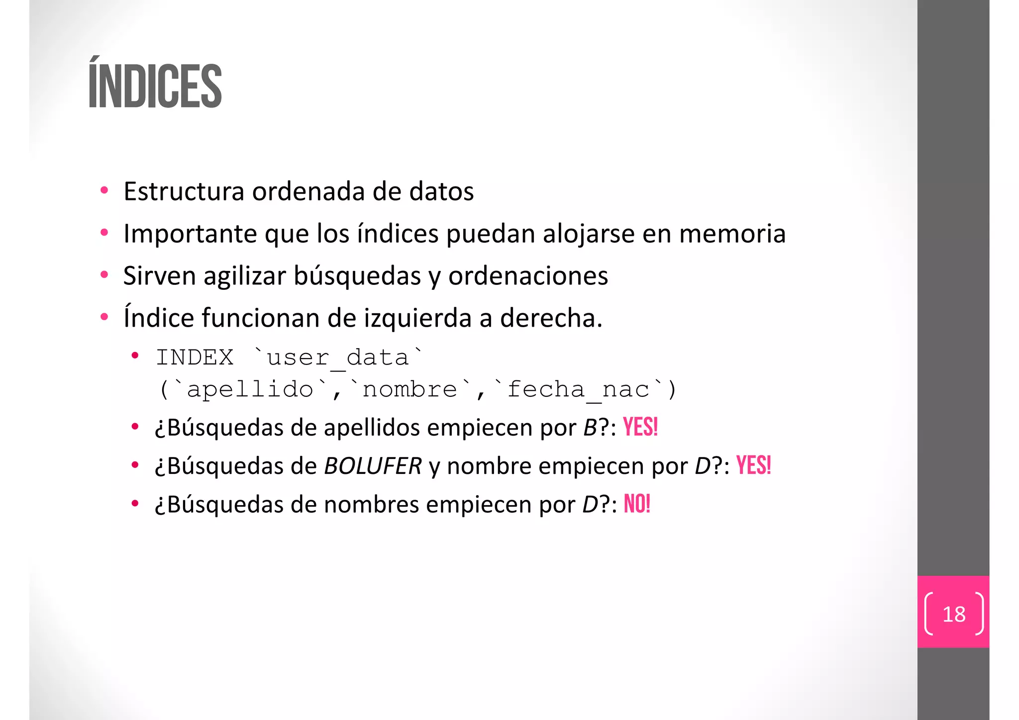 índices
•   Estructura ordenada de datos
•   Importante que los índices puedan alojarse en memoria
•   Sirven agilizar búsquedas y ordenaciones
•   Índice funcionan de izquierda a derecha.
    • INDEX `user_data`
      (`apellido`,`nombre`,`fecha_nac`)
    • ¿Búsquedas de apellidos empiecen por B?: yes!
    • ¿Búsquedas de BOLUFER y nombre empiecen por D?: yes!
    • ¿Búsquedas de nombres empiecen por D?: NO!



                                                             18
 