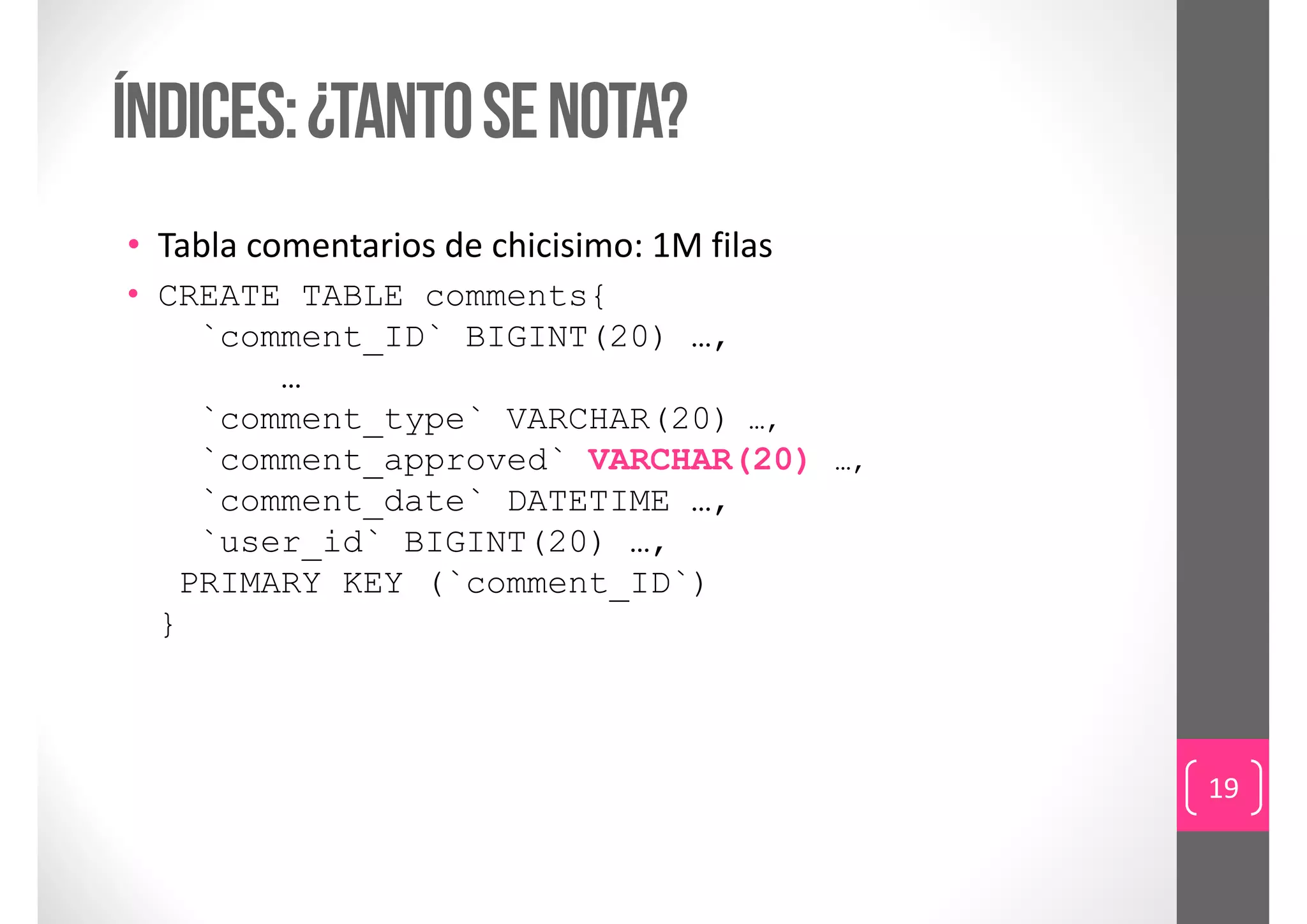 índices: ¿tanto se nota?
• Tabla comentarios de chicisimo: 1M filas
• CREATE TABLE comments{
    `comment_ID` BIGINT(20) …,
        …
    `comment_type` VARCHAR(20) …,
    `comment_approved` VARCHAR(20) …,
    `comment_date` DATETIME …,
    `user_id` BIGINT(20) …,
   PRIMARY KEY (`comment_ID`)
  }



                                             19
 
