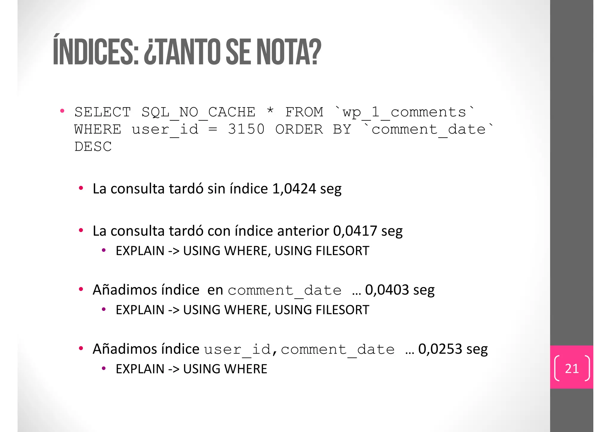 índices: ¿tanto se nota?
• SELECT SQL_NO_CACHE * FROM `wp_1_comments`
  WHERE user_id = 3150 ORDER BY `comment_date`
  DESC

  • La consulta tardó sin índice 1,0424 seg

  • La consulta tardó con índice anterior 0,0417 seg
     • EXPLAIN ‐> USING WHERE, USING FILESORT

  • Añadimos índice  en comment_date … 0,0403 seg
     • EXPLAIN ‐> USING WHERE, USING FILESORT

  • Añadimos índice user_id,comment_date … 0,0253 seg
     • EXPLAIN ‐> USING WHERE                           21
 