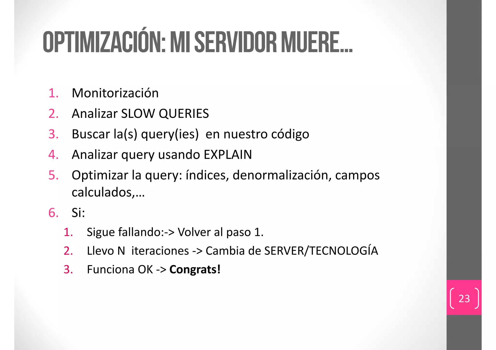 optimización: mi servidor muere…
1. Monitorización
2. Analizar SLOW QUERIES 
3. Buscar la(s) query(ies)  en nuestro código
4. Analizar query usando EXPLAIN
5. Optimizar la query: índices, denormalización, campos 
   calculados,…
6. Si:
     1.   Sigue fallando:‐> Volver al paso 1.
     2.   Llevo N  iteraciones ‐> Cambia de SERVER/TECNOLOGÍA
     3.   Funciona OK ‐> Congrats!

                                                                23
 