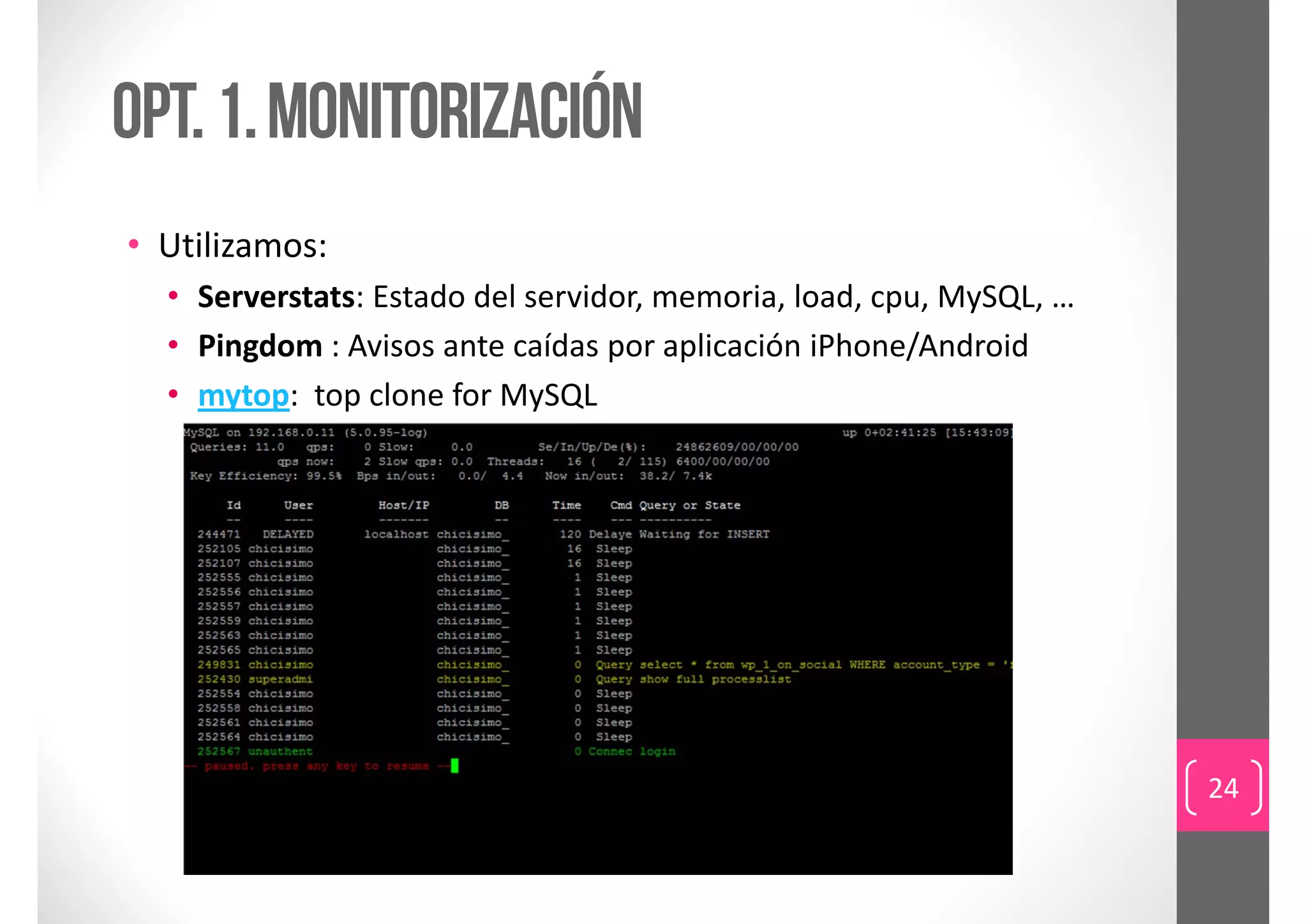 Opt. 1. monitorización
• Utilizamos:
  • Serverstats: Estado del servidor, memoria, load, cpu, MySQL, …
  • Pingdom : Avisos ante caídas por aplicación iPhone/Android
  • mytop:  top clone for MySQL




                                                                     24
 