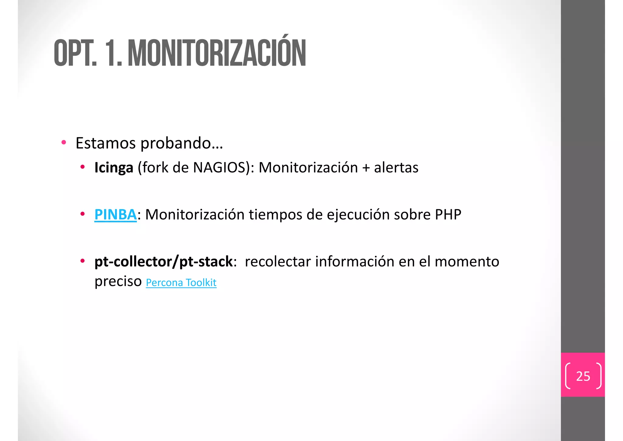 Opt. 1. monitorización

• Estamos probando…
  • Icinga (fork de NAGIOS): Monitorización + alertas

  • PINBA: Monitorización tiempos de ejecución sobre PHP

  • pt‐collector/pt‐stack:  recolectar información en el momento 
    preciso Percona Toolkit




                                                                    25
 
