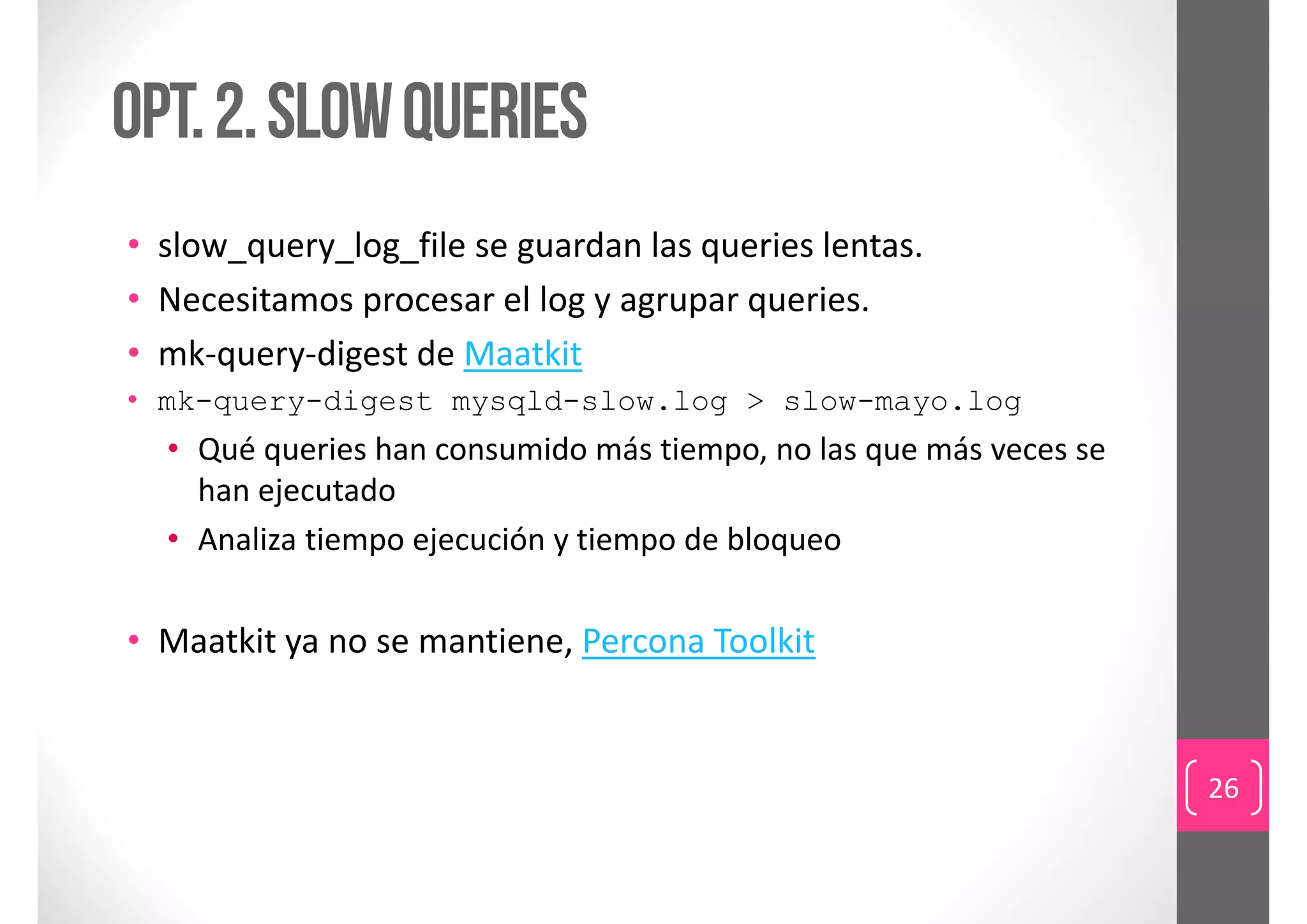Opt. 2. Slow queries
• slow_query_log_file se guardan las queries lentas.
• Necesitamos procesar el log y agrupar queries.
• mk‐query‐digest de Maatkit
• mk-query-digest mysqld-slow.log > slow-mayo.log
  • Qué queries han consumido más tiempo, no las que más veces se 
    han ejecutado
  • Analiza tiempo ejecución y tiempo de bloqueo


• Maatkit ya no se mantiene, Percona Toolkit


                                                                     26
 