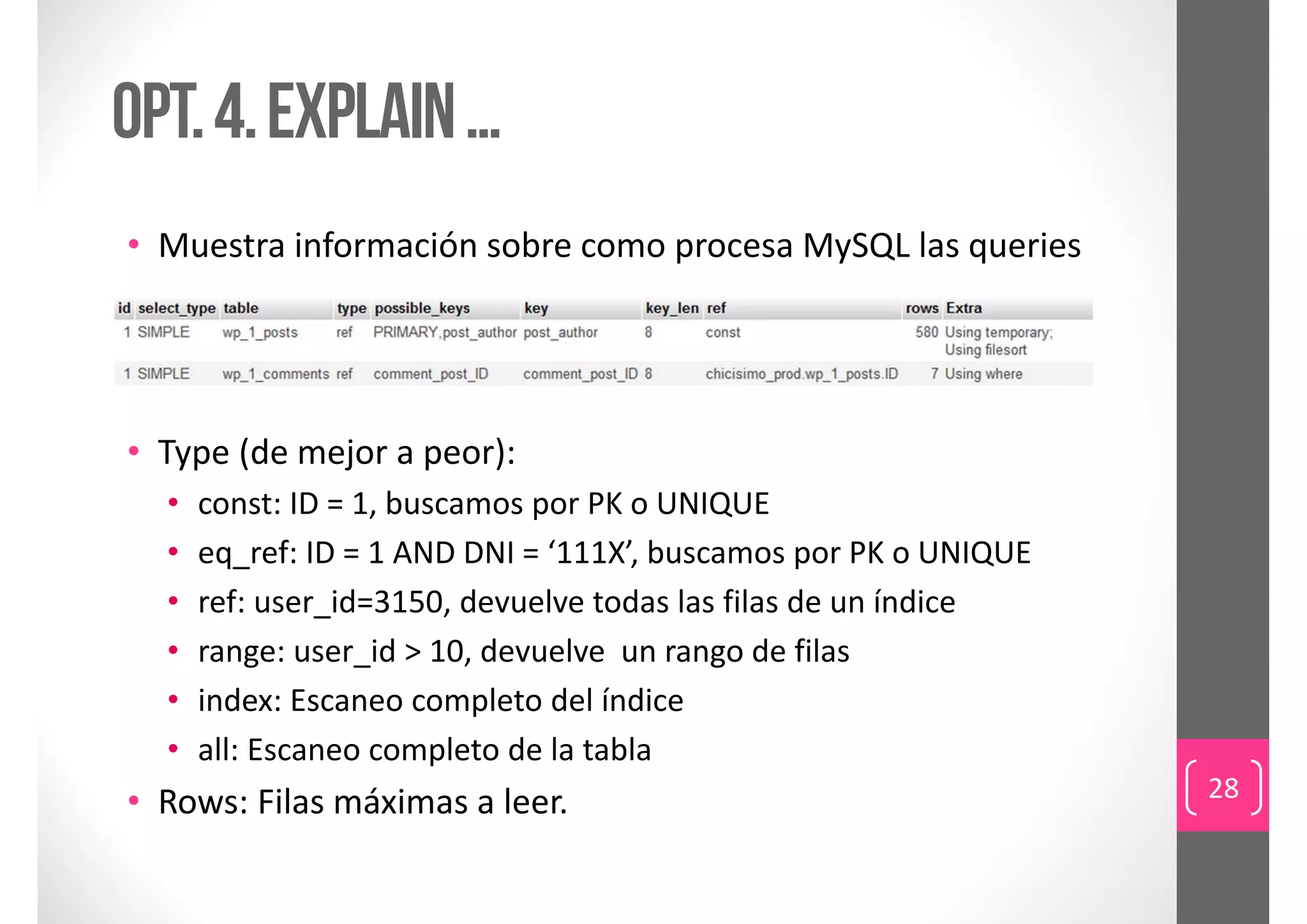 Opt. 4. EXPLAIN …
• Muestra información sobre como procesa MySQL las queries




• Type (de mejor a peor):
  •   const: ID = 1, buscamos por PK o UNIQUE
  •   eq_ref: ID = 1 AND DNI = ‘111X’, buscamos por PK o UNIQUE
  •   ref: user_id=3150, devuelve todas las filas de un índice
  •   range: user_id > 10, devuelve  un rango de filas
  •   index: Escaneo completo del índice
  •   all: Escaneo completo de la tabla
                                                                  28
• Rows: Filas máximas a leer.
 