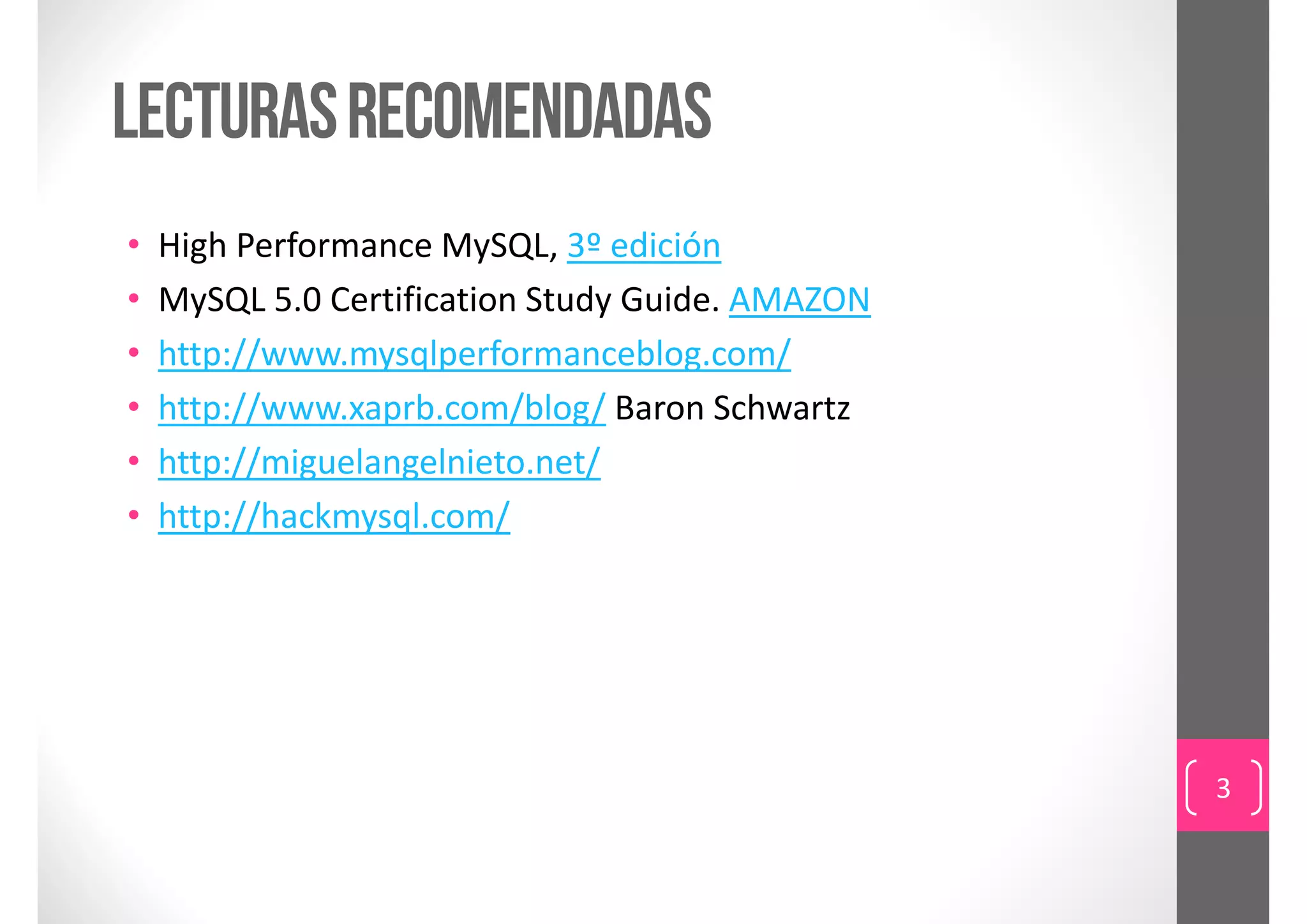 Lecturas recomendadas
•   High Performance MySQL, 3º edición
•   MySQL 5.0 Certification Study Guide. AMAZON
•   http://www.mysqlperformanceblog.com/
•   http://www.xaprb.com/blog/ Baron Schwartz
•   http://miguelangelnieto.net/
•   http://hackmysql.com/




                                                  3
 