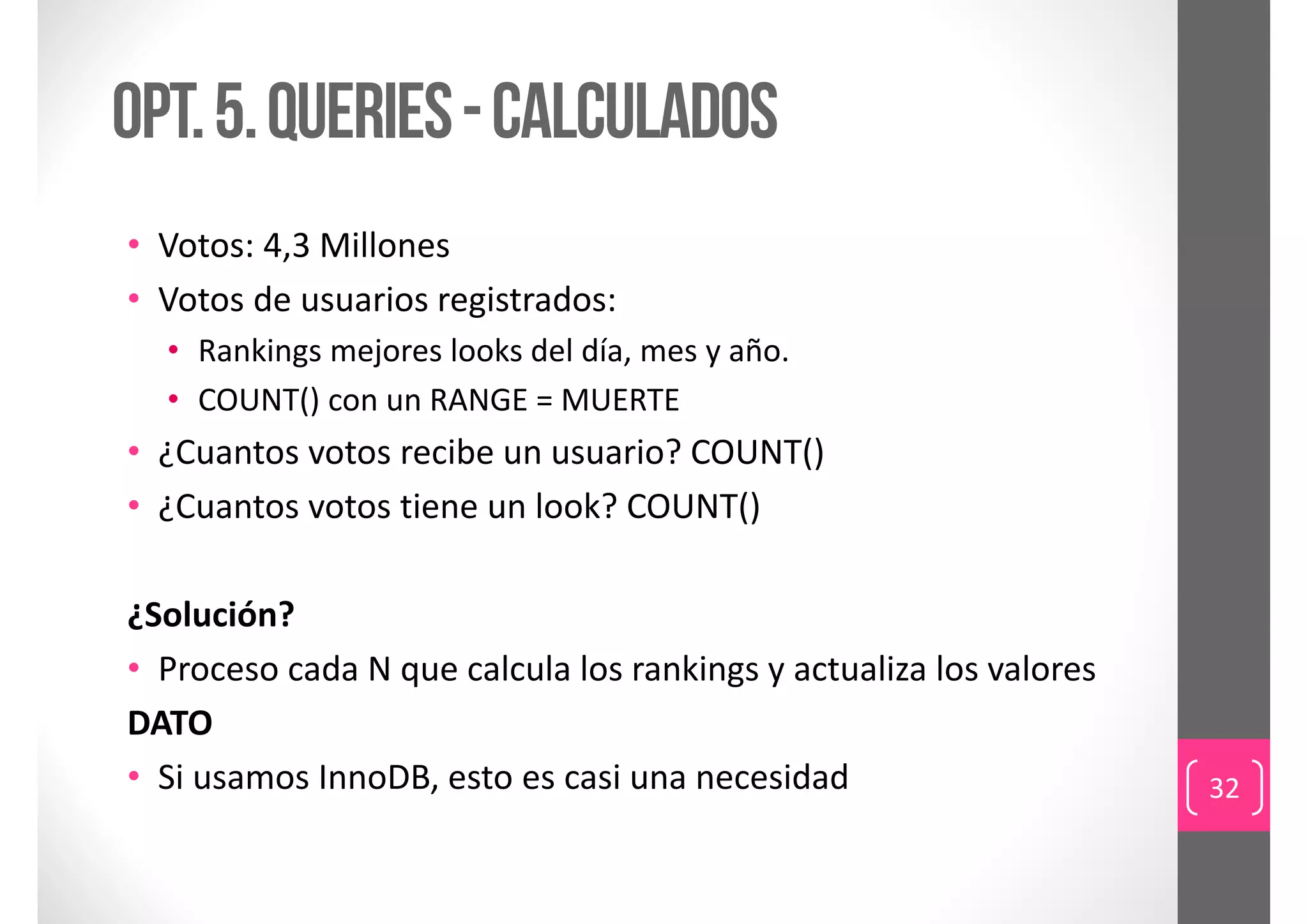 Opt. 5. queries - calculados
• Votos: 4,3 Millones
• Votos de usuarios registrados: 
  • Rankings mejores looks del día, mes y año. 
  • COUNT() con un RANGE = MUERTE
• ¿Cuantos votos recibe un usuario? COUNT()
• ¿Cuantos votos tiene un look? COUNT()

¿Solución?
• Proceso cada N que calcula los rankings y actualiza los valores
DATO
• Si usamos InnoDB, esto es casi una necesidad                      32
 