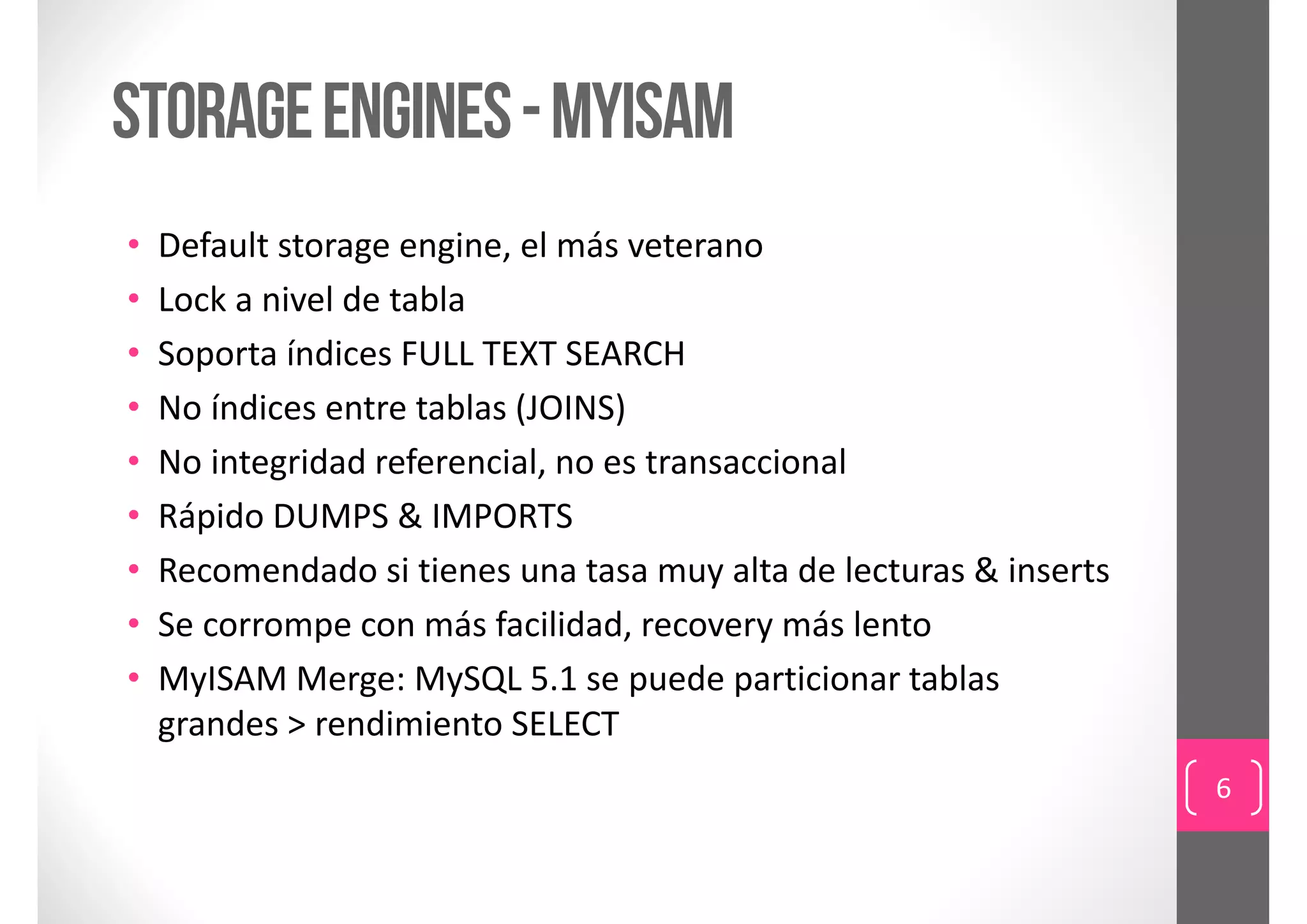 storage engines - Myisam
•   Default storage engine, el más veterano
•   Lock a nivel de tabla
•   Soporta índices FULL TEXT SEARCH
•   No índices entre tablas (JOINS)
•   No integridad referencial, no es transaccional 
•   Rápido DUMPS & IMPORTS
•   Recomendado si tienes una tasa muy alta de lecturas & inserts
•   Se corrompe con más facilidad, recovery más lento
•   MyISAM Merge: MySQL 5.1 se puede particionar tablas 
    grandes > rendimiento SELECT
                                                                    6
 
