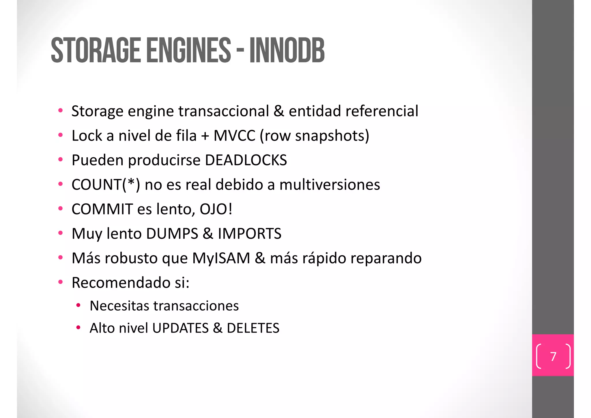 storage engines - innodb
•   Storage engine transaccional & entidad referencial
•   Lock a nivel de fila + MVCC (row snapshots)
•   Pueden producirse DEADLOCKS
•   COUNT(*) no es real debido a multiversiones
•   COMMIT es lento, OJO!
•   Muy lento DUMPS & IMPORTS
•   Más robusto que MyISAM & más rápido reparando
•   Recomendado si:
    • Necesitas transacciones
    • Alto nivel UPDATES & DELETES
                                                         7
 