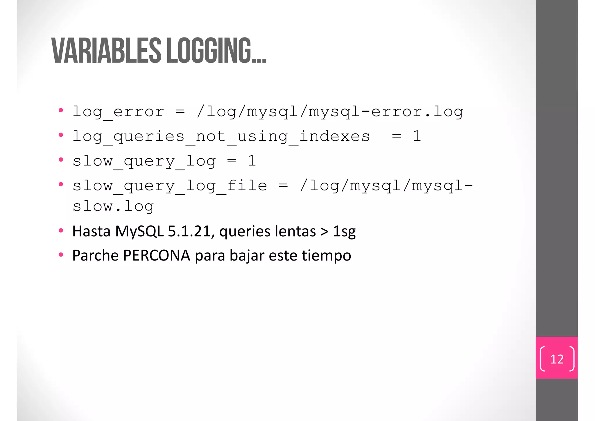 Variables logging…
• log_error = /log/mysql/mysql-error.log
• log_queries_not_using_indexes = 1
• slow_query_log = 1
• slow_query_log_file = /log/mysql/mysql-
  slow.log
• Hasta MySQL 5.1.21, queries lentas > 1sg
• Parche PERCONA para bajar este tiempo




                                             12
 