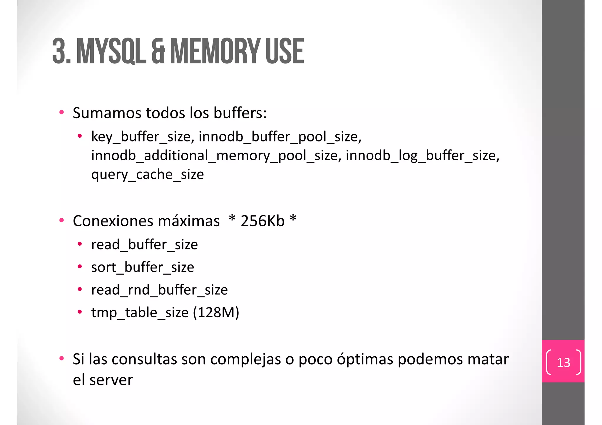 3. Mysql & memory use
• Sumamos todos los buffers: 
  • key_buffer_size, innodb_buffer_pool_size, 
    innodb_additional_memory_pool_size, innodb_log_buffer_size, 
    query_cache_size


• Conexiones máximas  * 256Kb *
  •   read_buffer_size
  •   sort_buffer_size
  •   read_rnd_buffer_size
  •   tmp_table_size (128M)

• Si las consultas son complejas o poco óptimas podemos matar      13
  el server
 