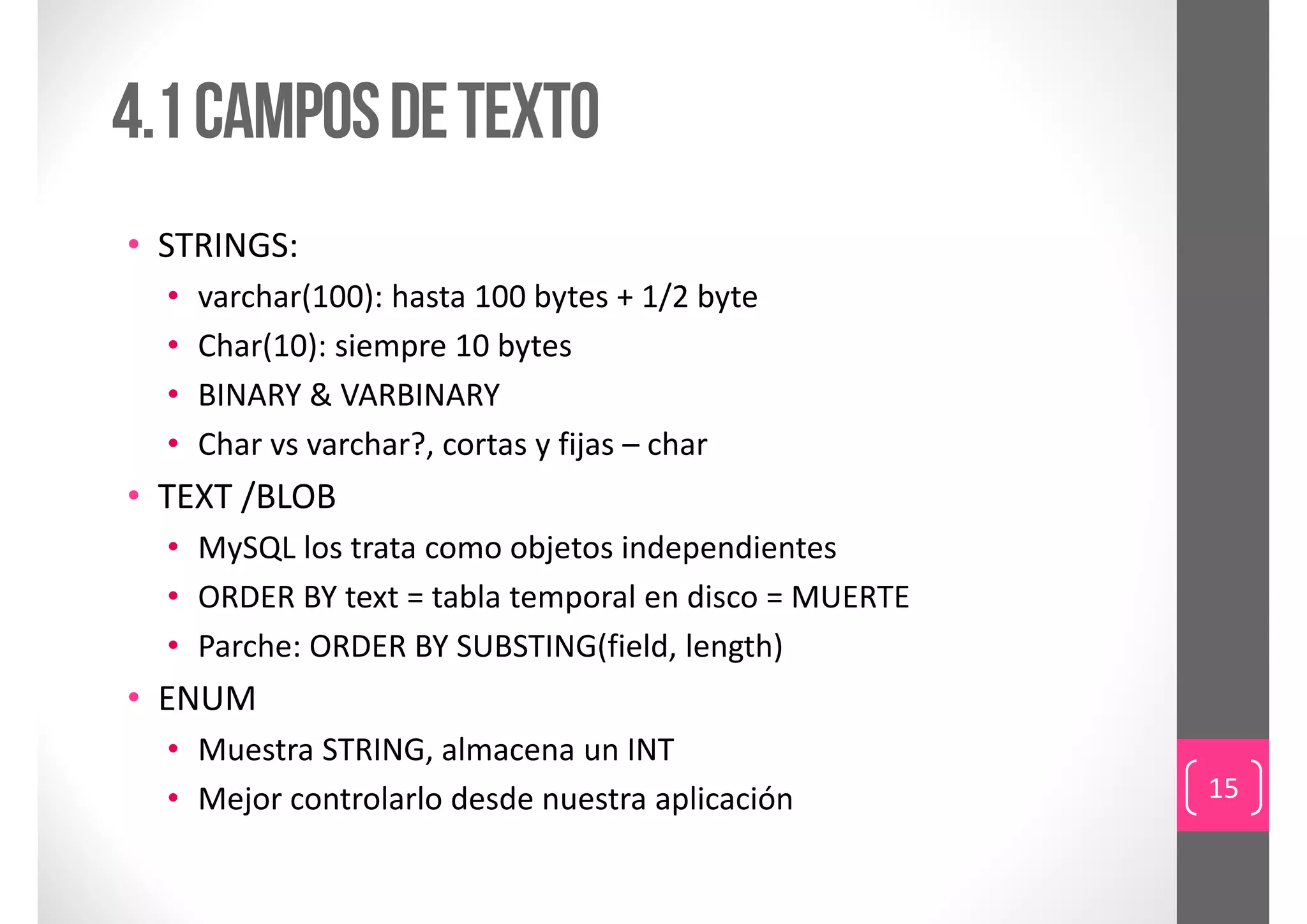 4.1 campos de texto
• STRINGS:
  •   varchar(100): hasta 100 bytes + 1/2 byte
  •   Char(10): siempre 10 bytes
  •   BINARY & VARBINARY
  •   Char vs varchar?, cortas y fijas – char
• TEXT /BLOB
  • MySQL los trata como objetos independientes
  • ORDER BY text = tabla temporal en disco = MUERTE
  • Parche: ORDER BY SUBSTING(field, length)
• ENUM
  • Muestra STRING, almacena un INT
  • Mejor controlarlo desde nuestra aplicación         15
 