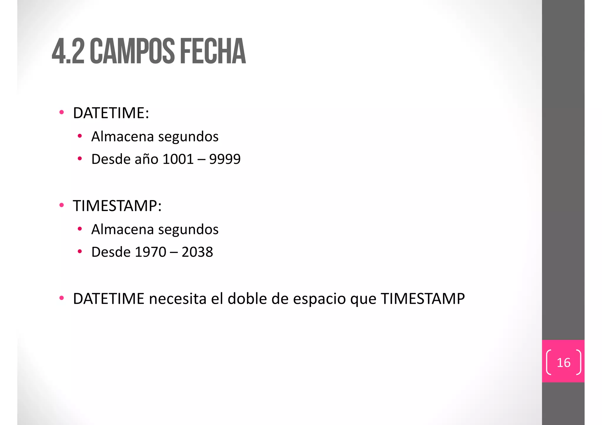 4.2 campos fecha
• DATETIME:
  • Almacena segundos
  • Desde año 1001 – 9999

• TIMESTAMP:
  • Almacena segundos
  • Desde 1970 – 2038

• DATETIME necesita el doble de espacio que TIMESTAMP


                                                        16
 